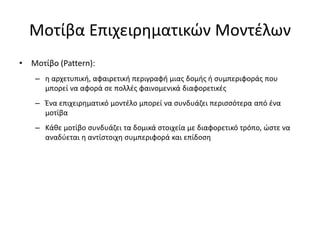 Μοτίβα Επιχειρηματικών Μοντέλων
• Μοτίβο (Pattern):
– η αρχετυπική, αφαιρετική περιγραφή μιας δομής ή συμπεριφοράς που
μπορεί να αφορά σε πολλές φαινομενικά διαφορετικές
– Ένα επιχειρηματικό μοντέλο μπορεί να συνδυάζει περισσότερα από ένα
μοτίβα
– Κάθε μοτίβο συνδυάζει τα δομικά στοιχεία με διαφορετικό τρόπο, ώστε να
αναδύεται η αντίστοιχη συμπεριφορά και επίδοση
 