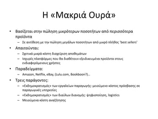 Η «Μακριά Ουρά»
• Βασίζεται στην πώληση μικρότερων ποσοτήτων από περισσότερα
προϊόντα
– Σε αντίθεση με την πώληση μεγάλων ποσοτήτων από μικρό πλήθος ‘best sellers’
• Απαιτούνται:
– Σχετικά μικρά κόστη διαχείριση αποθεμάτων
– Ισχυρές πλατφόρμες που θα διαθέτουν εξειδικευμένα προϊόντα στους
ενδιαφερόμενους χρήστες
• Παραδείγματα:
– Amazon, Netflix, eBay, (Lulu.com, Bookboon?)…
• Τρεις παράγοντες:
– «Εκδημοκρατισμός» των εργαλείων παραγωγής: μειούμενο κόστος πρόσβασης σε
παραγωγικές υπηρεσίες
– «Εκδημοκρατισμός» των διαύλων διανομής: ψηφιοποίηση, logistics
– Μειούμενα κόστη αναζήτησης
 