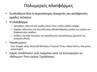 Πολυμερείς πλατφόρμες
• Συνδυάζουν δύο ή περισσότερες διακριτές και ανεξάρτητες
ομάδες πελατών
• Η πλατφόρμα
– προσφέρει αξία στη μία ομάδα μόνον όταν η άλλη ομάδα υπάρχει
– παράγει αξία μέσω της διευκόλυνσης αλληλεπίδρασης μεταξύ των μελών των
διαφορετικών ομάδων
– Αυξάνει την αξία της μέσω της προσέλκυσης περισσότερων χρηστών της
(network effect)
• Παραδείγματα:
Visa, Google, eBay, Microsoft Windows, Financial Times, Video Games, free press,
eLearning(?)
• Συχνά «επιδότηση» ενός τμήματος ώστε να λειτουργήσει ως
«δόλωμα»: Ποιο τμήμα; Τιμολόγηση;
 