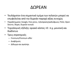 • Τουλάχιστον ένα σημαντικό τμήμα των πελατών μπορεί να
επωφελείται από την δωρεάν παροχή αξίας συνεχώς
• Παραδείγματα: Google, free press, τηλεόραση/ραδιόφωνο, Flickr, Open
Source, Skype, δωρεάν κινητά
• Τεχνολογική εξέλιξη: οριακό κόστος =0 : π.χ. μουσική και
διαδίκτυο
• Τρεις στρατηγικές
– Fremium/Premium offer
– Διαφήμιση
– Δόλωμα και αγκίστρι
ΔΩΡΕΑΝ
 