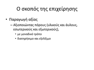 Ο σκοπός της επιχείρησης
• Παραγωγή αξίας
– Αξιοποιώντας πόρους (υλικούς και άυλους,
εσωτερικούς και εξωτερικούς),
• με μοναδικό τρόπο
• διατηρήσιμο και εξελίξιμο
 