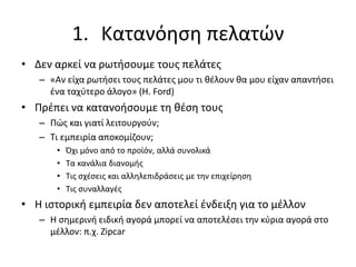 1. Κατανόηση πελατών
• Δεν αρκεί να ρωτήσουμε τους πελάτες
– «Αν είχα ρωτήσει τους πελάτες μου τι θέλουν θα μου είχαν απαντήσει
ένα ταχύτερο άλογο» (H. Ford)
• Πρέπει να κατανοήσουμε τη θέση τους
– Πώς και γιατί λειτουργούν;
– Τι εμπειρία αποκομίζουν;
• Όχι μόνο από το προϊόν, αλλά συνολικά
• Τα κανάλια διανομής
• Τις σχέσεις και αλληλεπιδράσεις με την επιχείρηση
• Τις συναλλαγές
• Η ιστορική εμπειρία δεν αποτελεί ένδειξη για το μέλλον
– Η σημερινή ειδική αγορά μπορεί να αποτελέσει την κύρια αγορά στο
μέλλον: π.χ. Zipcar
 