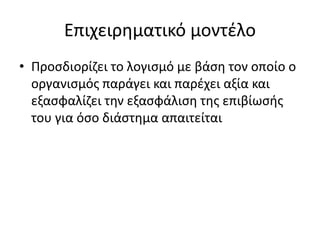 Επιχειρηματικό μοντέλο
• Προσδιορίζει το λογισμό με βάση τον οποίο ο
οργανισμός παράγει και παρέχει αξία και
εξασφαλίζει την εξασφάλιση της επιβίωσής
του για όσο διάστημα απαιτείται
 