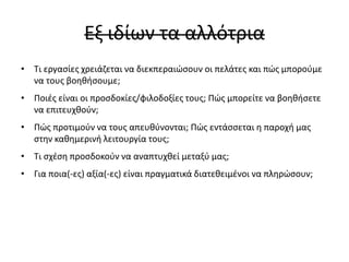 Εξ ιδίων τα αλλότρια
• Τι εργασίες χρειάζεται να διεκπεραιώσουν οι πελάτες και πώς μπορούμε
να τους βοηθήσουμε;
• Ποιές είναι οι προσδοκίες/φιλοδοξίες τους; Πώς μπορείτε να βοηθήσετε
να επιτευχθούν;
• Πώς προτιμούν να τους απευθύνονται; Πώς εντάσσεται η παροχή μας
στην καθημερινή λειτουργία τους;
• Τι σχέση προσδοκούν να αναπτυχθεί μεταξύ μας;
• Για ποια(-ες) αξία(-ες) είναι πραγματικά διατεθειμένοι να πληρώσουν;
 