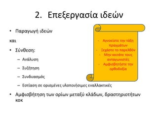 2. Επεξεργασία ιδεών
• Παραγωγή ιδεών
και
• Σύνθεση:
– Ανάλυση
– Συζήτηση
– Συνδυασμός
– Εστίαση σε ορισμένες υλοποιήσιμες εναλλακτικές
• Αμφισβήτηση των ορίων μεταξύ κλάδων, δραστηριοτήτων
κοκ
- Αγνοείστε την τάξη
πραγμάτων
- Ξεχάστε το παρελθόν
- Μην κοιτάτε τους
ανταγωνιστές
- Αμφισβητήστε την
ορθοδοξία
 