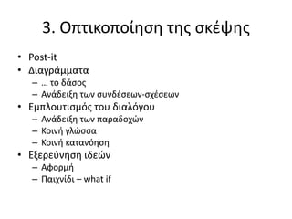 3. Οπτικοποίηση της σκέψης
• Post-it
• Διαγράμματα
– … το δάσος
– Ανάδειξη των συνδέσεων-σχέσεων
• Εμπλουτισμός του διαλόγου
– Ανάδειξη των παραδοχών
– Κοινή γλώσσα
– Κοινή κατανόηση
• Εξερεύνηση ιδεών
– Αφορμή
– Παιχνίδι – what if
 