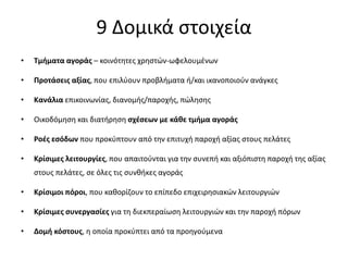 9 Δομικά στοιχεία
• Τμήματα αγοράς – κοινότητες χρηστών-ωφελουμένων
• Προτάσεις αξίας, που επιλύουν προβλήματα ή/και ικανοποιούν ανάγκες
• Κανάλια επικοινωνίας, διανομής/παροχής, πώλησης
• Οικοδόμηση και διατήρηση σχέσεων με κάθε τμήμα αγοράς
• Ροές εσόδων που προκύπτουν από την επιτυχή παροχή αξίας στους πελάτες
• Κρίσιμες λειτουργίες, που απαιτούνται για την συνεπή και αξιόπιστη παροχή της αξίας
στους πελάτες, σε όλες τις συνθήκες αγοράς
• Κρίσιμοι πόροι, που καθορίζουν το επίπεδο επιχειρησιακών λειτουργιών
• Κρίσιμες συνεργασίες για τη διεκπεραίωση λειτουργιών και την παροχή πόρων
• Δομή κόστους, η οποία προκύπτει από τα προηγούμενα
 