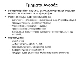 Τμήματα Αγοράς
• Διαφορετικές ομάδες ανθρώπων ή οργανισμών τις οποίες η επιχείρηση
επιδιώκει να προσεγγίσει και να εξυπηρετήσει
• Ομάδες αποτελούν διαφορετικά τμήματα αν:
– Οι ανάγκες τους απαιτούν και δικαιολογούν μια διακριτή προσφορά (αξίας)
– Προσεγγίζονται μέσω διαφορετικών Καναλιών
– Απαιτούν διαφορετικούς τύπους σχέσεων
– Προσφέρουν διαφορετικές κερδοφορίες
– Διατίθενται να πληρώσουν (άρα αξιολογούν) διαφορετικές πλευρές της
προσφοράς
• Παραδείγματα:
– Μαζική αγορά
– Εξειδικευμένη αγορά (niche market)
– Κατακερματισμένη αγορά (segmented market)
– Διαφοροποιημένες αγορές (divesified)
– Πολυμερής αγορά ή πλατφόρμα (Multi-sided platforms or markets)
 