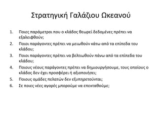 Στρατηγική Γαλάζιου Ωκεανού
1. Ποιες παράμετροι που ο κλάδος θεωρεί δεδομένες πρέπει να
εξαλειφθούν;
2. Ποιοι παράγοντες πρέπει να μειωθούν κάτω από τα επίπεδα του
κλάδου;
3. Ποιοι παράγοντες πρέπει να βελτιωθούν πάνω από τα επίπεδα του
κλάδου;
4. Ποιους νέους παράγοντες πρέπει να δημιουργήσουμε, τους οποίους ο
κλάδος δεν έχει προσφέρει ή αξιοποιήσει;
5. Ποιους ομάδες πελατών δεν εξυπηρετούνται;
6. Σε ποιες νέες αγορές μπορούμε να επεκταθούμε;
 
