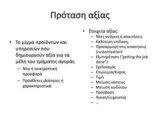 Πρόταση αξίας
• Το μίγμα προϊόντων και
υπηρεσιών που
δημιουργούν αξία για τα
μέλη του τμήματος αγοράς
– Νέα ή ανατρεπτική
προσφορά
– Πρόσθετες ιδιότητες ή
χαρακτηριστικά:
• Στοιχεία αξίας:
– Νέες ανάγκες ή απαιτήσεις
– Καλύτερη επίδοση,
– Προσαρμογή στις απαιτήσεις
(customization)
– Εξυπηρέτηση (“getting the job
done”)
– Σχεδιασμός
– Επωνυμία/Κύρος
– Τιμή
– Μείωση κόστους
– Μείωση κινδύνου
– Πρόσβαση
– Άνεση/ευχρηστία
– …
 