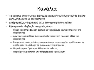 Κανάλια
• Τα κανάλια επικοινωνίας, διανομής και πωλήσεων συνιστούν το δίαυλο
αλληλεπίδρασης με τους πελάτες
• Διαδραματίζουν σημαντικό ρόλο στην εμπειρία του πελάτη
• Εξυπηρετούν πλήθος λειτουργιών, όπως:
– Γνώση και πληροφόρηση σχετικά με τα προϊόντα και τις υπηρεσίες της
επιχείρησης
– Αρωγή στους πελάτες ώστε να αξιολογήσουν την πρόταση αξίας της
επιχείρησης
– Επιτρέπουν στους πελάτες να αποκτήσουν συγκεκριμένα προϊόντα και να
απολαύσουν πρόσβαση σε συγκεκριμένες υπηρεσίες
– Παράδοση της Πρότασης Αξίας στους πελάτες
– Παροχή στους πελάτες υποστήριξης μετά την πώληση
 
