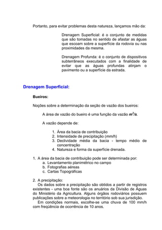 Portanto, para evitar problemas desta natureza, lançamos mão da:
Drenagem Superficial: é o conjunto de medidas
que são tomadas no sentido de afastar as águas
que escoam sobre a superfície da rodovia ou nas
proximidades da mesma.
Drenagem Profunda: é o conjunto de dispositivos
subterrâneos executados com a finalidade de
evitar que as águas profundas atinjam o
pavimento ou a superfície da estrada.
Drenagem Superficial:
Bueiros:
Noções sobre a determinação da seção de vazão dos bueiros:
A área de vazão do bueiro é uma função da vazão m3
/s.
A vazão depende de:
1. Área da bacia de contribuição
2. Intensidade de precipitação (mm/h)
3. Declividade média da bacia - tempo médio de
concentração
4. Natureza e forma da superfície drenada.
1. A área da bacia de contribuição pode ser determinada por:
a. Levantamento planimétrico no campo
b. Fotografias aéreas
c. Cartas Topográficas
2. A precipitação:
Os dados sobre a precipitação são obtidos a partir de registros
existentes - uma boa fonte são os anuários da Divisão de Águas
do Ministério da Agricultura. Alguns órgãos rodoviários possuem
publicações sobre a meteorologia no território sob sua jurisdição.
Em condições normais, escolhe-se uma chuva de 100 mm/h
com freqüência de ocorrência de 10 anos.
 