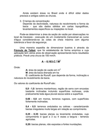 Ainda existem áreas no Brasil onde é difícil obter dados
precisos e antigos sobre as chuvas.
3. O tempo de concentração:
Depende da declividade, natureza do recobrimento e forma da
bacia - que são dados obtidos em cartas topográficas,
levantamentos específicos ou inspeções no local.
Pode-se determinar a área da seção de vazão por observações no
local da travessia - execução de um nivelamento transversal ao curso
d'água considerando-se as cotas de cheia máxima com alguma
tolerância a favor da segurança.
Uma maneira expedita de dimensionar bueiros é através da
Fórmula de Talbot, que foi estabelecida de forma empírica e cuja
aplicação tem vários anos de observação apresentando bons resultados
práticos. Prevê uma chuva de 100 mm/h.
4 3
M.C.183,0A =
Onde:
A: área da seção de vazão em m2
M: área da bacia drenada em ha
C: coeficiente de Runoff, que depende da forma, inclinação e
natureza do revestimento da bacia.
Os valores do coeficiente de Runoff são:
0,8 - 1,0: terreno montanhoso, região de serra com encostas
bastante inclinadas incluindo superfícies rochosas, onde
praticamente toda água pluvial escoa sobre a superfície.
0,66 - 0,8: em morros, terrenos rugosos, com superfícies
fortemente inclinadas.
0,4 - 0,5: terrenos ondulados ou colinas - caracterizando
bacias irregulares muito largas em relação ao comprimento.
0,25 - 0,35: bacias planas ou levemente onduladas, cujo
comprimento é igual a 3 ou 4 vezes a largura - terrenos
agrícolas.
0,20: bacias planas, não expostas a fortes inundações.
 