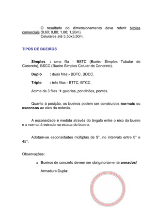 O resultado do dimensionamento deve referir bitolas
comerciais (0,60; 0,80; 1,00; 1,20m).
Celurares até 3,50x3,50m.
TIPOS DE BUEIROS
Simples : uma fila - BSTC (Bueiro Simples Tubular de
Concreto), BSCC (Bueiro Simples Celular de Concreto).
Duplo : duas filas - BDTC, BDCC.
Triplo : três filas - BTTC, BTCC.
Acima de 3 filas galerias, pontilhões, pontes.
Quanto à posição, os bueiros podem ser construídos normais ou
esconsos ao eixo da rodovia.
A esconsidade é medida através do ângulo entre o eixo do bueiro
e a normal à estrada na estaca do bueiro.
Adotam-se esconsidades múltiplas de 5°, no intervalo entre 0° e
45°.
Observações:
Bueiros de concreto devem ser obrigatoriamente armados!
Armadura Dupla:
 