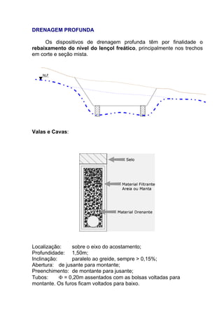 DRENAGEM PROFUNDA
Os dispositivos de drenagem profunda têm por finalidade o
rebaixamento do nível do lençol freático, principalmente nos trechos
em corte e seção mista.
Valas e Cavas:
Localização: sobre o eixo do acostamento;
Profundidade: 1,50m;
Inclinação: paralelo ao greide, sempre > 0,15%;
Abertura: de jusante para montante;
Preenchimento: de montante para jusante;
Tubos: Φ = 0,20m assentados com as bolsas voltadas para
montante. Os furos ficam voltados para baixo.
 