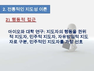 2) 행동적 접근
아이오와 대학 연구: 지도자의 행동을 권위
적 지도자, 민주적 지도자, 자유방임적 지도
자로 구분, 민주적인 지도자를 가장 선호
2. 전통적인 지도성 이론
 