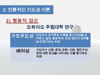 2) 행동적 접근
오하이오 주립대학 연구
2. 전통적인 지도성 이론
구조주도성 지도자가 조직목표 수행을 중시,과업을 조
직하고 설정, 할당하며, 과업 집단의 성취를
높게 평가하는 차원
배려성 지도자가 신뢰, 존경, 온화, 지원, 집단구성
원에 대한 관심을 나타내는 것을 중시하는
차원
 