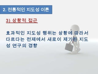 3) 상황적 접근
효과적인 지도성 행위는 상황에 따라서
다르다는 전제에서 새로이 제기된 지도
성 연구의 경향
2. 전통적인 지도성 이론
 