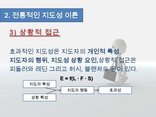3) 상황적 접근
효과적인 지도성은 지도자의 개인적 특성,
지도자의 행위, 지도성 상황 요인,상황적 접근은
피들러와 레딘 그리고 허시, 블랜차드 등이 있다.
2. 전통적인 지도성 이론
지도자 특성
상황 특성
지도자 행동 효과성
E = f(L ∙ F ∙ S)
 