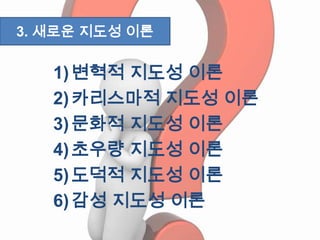 1)변혁적 지도성 이론
2)카리스마적 지도성 이론
3)문화적 지도성 이론
4)초우량 지도성 이론
5)도덕적 지도성 이론
6)감성 지도성 이론
3. 새로운 지도성 이론
 