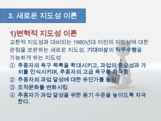 1)변혁적 지도성 이론
교환적 지도성과 대비되는 1980년대 이전의 지도성에 대한
관점을 보완하는 새로운 지도성, 기대이상의 직무수행을
가능하게 하는 지도성
① 추종자의 욕구 목록을 확대시키고, 과업의 중요성과 가
치를 인식시키며, 추종자의 고급 욕구를 자극함
② 추종자의 과업 달성에 대한 유인가를 높임
③ 조직문화를 변화시킴
④ 추종자가 과업 달성을 위한 동기 수준을 높이도록 자극
한다.
3. 새로운 지도성 이론
 