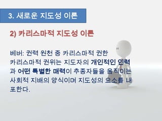2) 카리스마적 지도성 이론
베버: 권력 원천 중 카리스마적 권한
카리스마적 권위는 지도자의 개인적인 인력
과 어떤 특별한 매력이 추종자들을 움직이는
사회적 지배의 양식이며 지도성의 요소를 내
포한다.
3. 새로운 지도성 이론
 