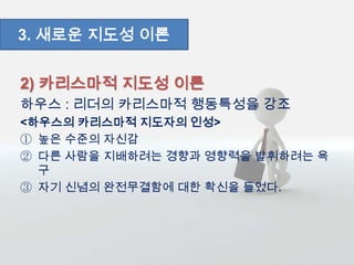 2) 카리스마적 지도성 이론
하우스 : 리더의 카리스마적 행동특성을 강조
<하우스의 카리스마적 지도자의 인성>
① 높은 수준의 자신감
② 다른 사람을 지배하려는 경향과 영향력을 발휘하려는 욕
구
③ 자기 신념의 완전무결함에 대한 확신을 들었다.
3. 새로운 지도성 이론
 