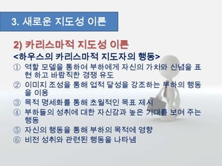 2) 카리스마적 지도성 이론
<하우스의 카리스마적 지도자의 행동>
① 역할 모델을 통하여 부하에게 자신의 가치와 신념을 표
현 하고 바람직한 경쟁 유도
② 이미지 조성을 통해 업적 달성을 강조하는 부하의 행동
을 이용
③ 목적 명세화를 통해 초월적인 목표 제시
④ 부하들의 성취에 대한 자신감과 높은 기대를 보여 주는
행동
⑤ 자신의 행동을 통해 부하의 목적에 영향
⑥ 비전 성취와 관련된 행동을 나타냄
3. 새로운 지도성 이론
 