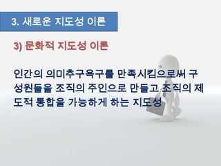 3) 문화적 지도성 이론
인간의 의미추구욕구를 만족시킴으로써 구
성원들을 조직의 주인으로 만들고 조직의 제
도적 통합을 가능하게 하는 지도성
3. 새로운 지도성 이론
 