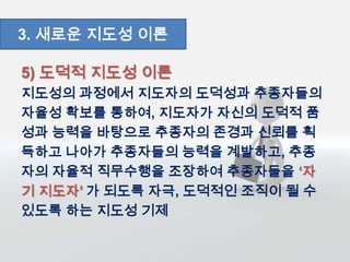 5) 도덕적 지도성 이론
지도성의 과정에서 지도자의 도덕성과 추종자들의
자율성 확보를 통하여, 지도자가 자신의 도덕적 품
성과 능력을 바탕으로 추종자의 존경과 신뢰를 획
득하고 나아가 추종자들의 능력을 계발하고, 추종
자의 자율적 직무수행을 조장하여 추종자들을 ‘자
기 지도자’ 가 되도록 자극, 도덕적인 조직이 될 수
있도록 하는 지도성 기제
3. 새로운 지도성 이론
 