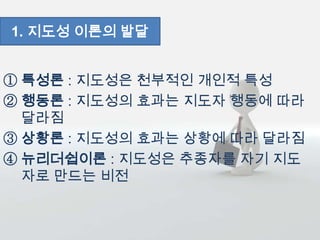 ① 특성론 : 지도성은 천부적인 개인적 특성
② 행동론 : 지도성의 효과는 지도자 행동에 따라
달라짐
③ 상황론 : 지도성의 효과는 상황에 따라 달라짐
④ 뉴리더쉽이론 : 지도성은 추종자를 자기 지도
자로 만드는 비전
1. 지도성 이론의 발달
 