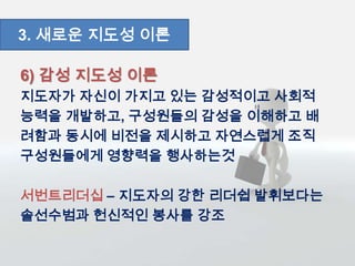 6) 감성 지도성 이론
지도자가 자신이 가지고 있는 감성적이고 사회적
능력을 개발하고, 구성원들의 감성을 이해하고 배
려함과 동시에 비전을 제시하고 자연스럽게 조직
구성원들에게 영향력을 행사하는것
서번트리더십 – 지도자의 강한 리더쉽 발휘보다는
솔선수범과 헌신적인 봉사를 강조
3. 새로운 지도성 이론
 
