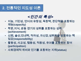<인간의 특성>
• 지능, 기민성, 언어의 유창성, 독창력, 판단력을 포함하는
재능(capacity)
• 학문,지식, 운동 경기의 성취를 포함하는 성취
(achievement)
• 신뢰, 솔선,인내력, 적극성, 자신감,성취욕을 포함하는 책
임감(responsibility)
• 활동성, 사교성, 협동성, 적응성, 유머를 포함하는 참여
(participation)
• 사회경제적 위치와 인기를 포함하는 지위(status)
2. 전통적인 지도성 이론
 