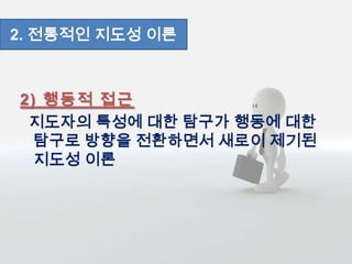 2) 행동적 접근
지도자의 특성에 대한 탐구가 행동에 대한
탐구로 방향을 전환하면서 새로이 제기된
지도성 이론
2. 전통적인 지도성 이론
 