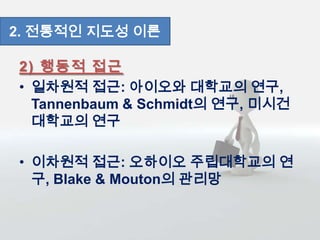 2) 행동적 접근
• 일차원적 접근: 아이오와 대학교의 연구,
Tannenbaum & Schmidt의 연구, 미시건
대학교의 연구
• 이차원적 접근: 오하이오 주립대학교의 연
구, Blake & Mouton의 관리망
2. 전통적인 지도성 이론
 