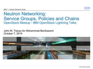 IBM T. J. Watson Research Center 
Neutron Networking: 
Service Groups, Policies and Chains 
OpenStack Meetup - IBM OpenStack Lightning Talks 
© 2014 IBM Corporation 
John M. Tracey for Mohammad Banikazemi 
October 7, 2014 
 