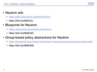 For further information 
• Neutron wiki 
• https://wiki.openstack.org/wiki/Neutron 
• https://ibm.biz/BdFyZu 
• Blueprints for Neutron 
• https://blueprints.launchpad.net/neutron 
• https://ibm.biz/BdE4dC 
• Group-based policy abstractions for Neutron 
• https://blueprints.launchpad.net/neutron/+spec/group-based-policy-abstraction 
• https://ibm.biz/BdE4dQ 
10 © 2013 IBM Corporation 
 