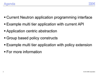 © 2013 IBM Corporation 
Agenda 
§ Current Neutron application programming interface 
§ Example multi tier application with current API 
§ Application centric abstraction 
§ Group based policy constructs 
§ Example multi tier application with policy extension 
§ For more information 
2 
 