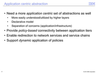 Application centric abstraction 
• Need a more application centric set of abstractions as well 
• More easily understood/utilized by higher layers 
• Declarative model 
• Separation of concerns (application/infrastructure) 
• Provide policy-based connectivity between application tiers 
• Enable redirection to network services and service chains 
• Support dynamic application of policies 
7 © 2013 IBM Corporation 
 