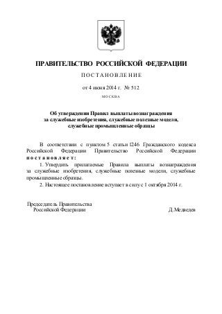 ПРАВИТЕЛЬСТВО РОССИЙСКОЙ ФЕДЕРАЦИИ
ПО С Т А Н О ВЛ ЕН И Е
от 4 июня 2014 г. № 512
МОСКВА
Об утверждении Правил выплаты вознаграждения
за служебные изобретения, служебные полезные модели,
служебные промышленные образцы
В соответствии с пунктом 5 статьи 1246 Гражданского кодекса
Российской Федерации Правительство Российской Федерации
п о с т а н о в л я е т :
1. Утвердить прилагаемые Правила выплаты вознаграждения
за служебные изобретения, служебные полезные модели, служебные
промышленные образцы.
2. Настоящее постановление вступает в силу с 1 октября 2014 г.
Председатель Правительства
Российской Федерации Д.Медведев
 