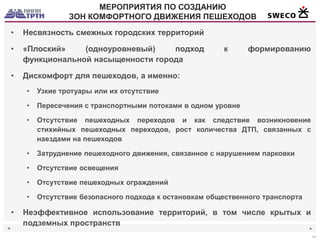 ◄ 
► 
14 
МЕРОПРИЯТИЯ ПО СОЗДАНИЮ 
ЗОН КОМФОРТНОГО ДВИЖЕНИЯ ПЕШЕХОДОВ 
•Несвязность смежных городских территорий 
•«Плоский» (одноуровневый) подход к формированию функциональной насыщенности города 
•Дискомфорт для пешеходов, а именно: 
•Узкие тротуары или их отсутствие 
•Пересечения с транспортными потоками в одном уровне 
•Отсутствие пешеходных переходов и как следствие возникновение стихийных пешеходных переходов, рост количества ДТП, связанных с наездами на пешеходов 
•Затруднение пешеходного движения, связанное с нарушением парковки 
•Отсутствие освещения 
•Отсутствие пешеходных ограждений 
•Отсутствие безопасного подхода к остановкам общественного транспорта 
•Неэффективное использование территорий, в том числе крытых и подземных пространств  