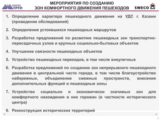 ◄ 
► 
15 
МЕРОПРИЯТИЯ ПО СОЗДАНИЮ 
ЗОН КОМФОРТНОГО ДВИЖЕНИЯ ПЕШЕХОДОВ 
1.Определение характера пешеходного движения на УДС г. Казани (проведение обследований) 
2.Определение устоявшихся пешеходных маршрутов 
3.Разработка предложений по развитию пешеходных зон транспортно- пересадочных узлов и крупных социально-бытовых объектов 
4.Улучшение связности пешеходных объектов 
5.Устройство пешеходных переходов, в том числе внеуличных 
6.Разработка предложений по созданию зон непрерывного пешеходного движения в центральной части города, в том числе благоустройство набережных, объединение смежных пространств, внесения дополнительных функций в пешеходные зоны 
7.Устройство социально и экономически значимых зон для комфортного нахождения в них горожан (в частности исторического центра) 
8.Реконструкция исторических территорий  