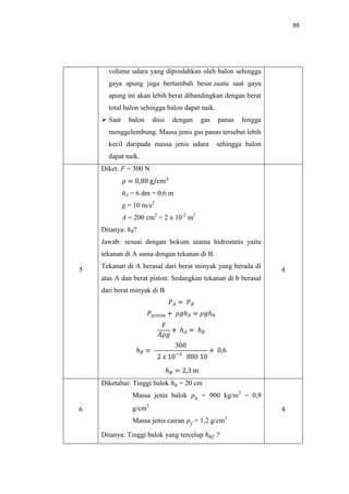 99
volume udara yang dipindahkan oleh balon sehingga
gaya apung juga bertambah besar.suatu saat gaya
apung ini akan lebih berat dibandingkan dengan berat
total balon sehingga balon dapat naik.
 Saat balon diisi dengan gas panas hingga
menggelembung. Massa jenis gas panas tersebut lebih
kecil daripada massa jenis udara sehingga balon
dapat naik.
5
Diket: F = 300 N
hA = 6 dm = 0,6 m
g = 10 m/s2
A = 200 cm2
= 2 x 10-2
m2
Ditanya: hB?
Jawab: sesuai dengan hokum utama hidrostatis yaitu
tekanan di A sama dengan tekanan di B.
Tekanan di A berasal dari berat minyak yang berada di
atas A dan berat piston. Sedangkan tekanan di b berasal
dari berat minyak di B
4
6
Diketahui: Tinggi balok = 20 cm
Massa jenis balok = 900 kg/m3
= 0,9
g/cm3
Massa jenis cairan = 1,2 g/cm3
Ditanya: Tinggi balok yang tercelup ?
4
 