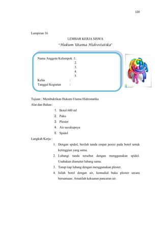 120
Lampiran 16
LEMBAR KERJA SISWA
“Hukum Utama Hidrostatika”
Tujuan : Membuktikan Hukum Utama Hidrostatika
Alat dan Bahan :
1. Botol 600 ml
2. Paku
3. Plester
4. Air secukupnya
5. Spidol
Langkah Kerja :
1. Dengan spidol, berilah tanda empat posisi pada botol untuk
ketinggian yang sama.
2. Lubangi tanda tersebut dengan menggunakan spidol.
Usahakan diameter lubang sama.
3. Tutup tiap lubang dengan menggunakan plester.
4. Isilah botol dengan air, kemudial buka plester secara
bersamaan. Amatilah kekuatan pancaran air.
Nama Anggota Kelompok :1.
2.
3.
4.
5.
Kelas :
Tanggal Kegiatan :
 