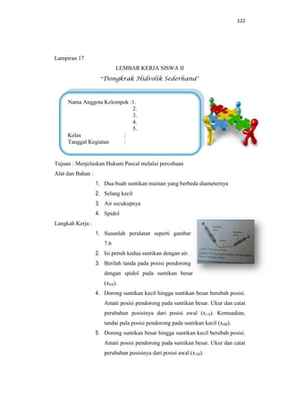 122
Lampiran 17
LEMBAR KERJA SISWA II
“Dongkrak Hidrolik Sederhana”
Tujuan : Menjelaskan Hukum Pascal melalui percobaan
Alat dan Bahan :
1. Dua buah suntikan mainan yang berbeda diameternya
2. Selang kecil
3. Air secukupnya
4. Spidol
Langkah Kerja :
1. Susunlah peralatan seperti gambar
7.6
2. Isi penuh kedua suntikan dengan air.
3. Berilah tanda pada posisi pendorong
dengan spidol pada suntikan besar
(x0A).
4. Dorong suntikan kecil hingga suntikan besar berubah posisi.
Amati posisi pendorong pada suntikan besar. Ukur dan catat
perubahan posisinya dari posisi awal (x1A). Kemuadian,
tandai pula posisi pendorong pada suntikan kecil (x0B).
5. Dorong suntikan besar hingga suntikan kecil berubah posisi.
Amati posisi pendorong pada suntikan besar. Ukur dan catat
perubahan posisinya dari posisi awal (x1B).
Nama Anggota Kelompok :1.
2.
3.
4.
5.
Kelas :
Tanggal Kegiatan :
 