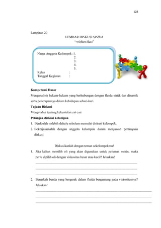 128
Lampiran 20
LEMBAR DISKUSI SISWA
“viskositas”
Kompetensi Dasar
Menganalisis hukum-hukum yang berhubungan dengan fluida statik dan dinamik
serta penerapannya dalam kehidupan sehari-hari.
Tujuan Diskusi
Mengetahui tentang kekentalan zat cair
Petunjuk diskusi kelompok
1. Berdoalah terlebih dahulu sebelum memulai diskusi kelompok.
2. Bekerjasamalah dengan anggota kelompok dalam menjawab pertanyaan
diskusi
Diskusikanlah dengan teman sekelompokmu!
1. Jika kalian memilih oli yang akan digunakan untuk pelumas mesin, maka
perlu dipilih oli dengan viskositas besar atau kecil? Jelaskan!
.............................................................................................................................
.............................................................................................................................
.............................................................................................................................
2. Benarkah benda yang bergerak dalam fluida bergantung pada viskositasnya?
Jelaskan!
...............................................................................................................................................
...............................................................................................................................................
...............................................................................................................................................
Nama Anggota Kelompok :1.
2.
3.
4.
5.
Kelas :
Tanggal Kegiatan :
 