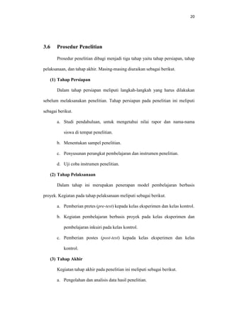 20
3.6 Prosedur Penelitian
Prosedur penelitian dibagi menjadi tiga tahap yaitu tahap persiapan, tahap
pelaksanaan, dan tahap akhir. Masing-masing diuraikan sebagai berikut.
(1) Tahap Persiapan
Dalam tahap persiapan meliputi langkah-langkah yang harus dilakukan
sebelum melaksanakan penelitian. Tahap persiapan pada penelitian ini meliputi
sebagai berikut.
a. Studi pendahuluan, untuk mengetahui nilai rapor dan nama-nama
siswa di tempat penelitian.
b. Menentukan sampel penelitian.
c. Penyusunan perangkat pembelajaran dan instrumen penelitian.
d. Uji coba instrumen penelitian.
(2) Tahap Pelaksanaan
Dalam tahap ini merupakan penerapan model pembelajaran berbasis
proyek. Kegiatan pada tahap pelaksanaan meliputi sebagai berikut.
a. Pemberian pretes (pre-test) kepada kelas eksperimen dan kelas kontrol.
b. Kegiatan pembelajaran berbasis proyek pada kelas eksperimen dan
pembelajaran inkuiri pada kelas kontrol.
c. Pemberian postes (post-test) kepada kelas eksperimen dan kelas
kontrol.
(3) Tahap Akhir
Kegiatan tahap akhir pada penelitian ini meliputi sebagai berikut.
a. Pengolahan dan analisis data hasil penelitian.
 