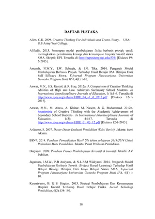 58
DAFTAR PUSTAKA
Allen, C.D. 2009. Creative Thinking For Individuals and Teams. Essay. USA:
U.S Army War College.
Afifudin. 2013. Penerapan model pembelajaran fisika berbasis proyek untuk
meningkatkan pemahaman konsep dan kemampuan berpikir kreatif siswa
SMA. Skripsi: UPI. Tersedia di: http://repository.upi.edu/539/ [Diakses 19-
5-2015].
Amanda, N.W.Y., I.W. Subagia, & I.N. Tika. 2014. Pengaruh Model
Pembelajaran Berbasis Proyek Terhadap Hasil Belajar IPA Ditinjau Dari
Self Efficacy Siswa. E-journal Program Pascasarjana Universitas
Ganesha Program Studi IPA, 4(1):1-10.
Anwar, M.N., S.S. Rasool, & R. Haq. 2012a. A Comparison of Creative Thinking
Abilities of High and Low Achievers Secondary School Students. In
International Interdisciplinary Journals of Education, 1(1):1-6. Tersedia di
http://www.iijoe.org/volume1/IIJE_04_v1_i1_2012.pdf [Diakses 12-1-
2015].
Anwar, M.N., M. Aness, A. Khizar, M. Naseer, & G. Muhammad. 2012b.
Relationship of Creative Thinking with the Academic Achievement of
Secondary School Students . In International Interdisciplinary Journals of
Education, 1(3): 44-47. Tersedia di
http://www.iijoe.org/volume1/IIJE_01_03_12.pdf [Diakses 12-1-2015].
Arikunto, S. 2007. Dasar-Dasar Evaluasi Pendidikan (Edisi Revisi). Jakarta: Bumi
Aksara.
BSNP. 2014. Panduan Pemanfaatan Hasil UN tahun pelajaran 2013/2014 Untuk
Perbaikan Mutu Pendidikan. Jakarta: Pusat Penilaian Pendidikan.
Daryanto. 2009. Panduan Proses Pembelajaran Kreaatif & Inovatif. Jakarta: AV
Publiser.
Jagantara, I.M.W., P.B Andyana, & N.L.P.M Widiyanti. 2014. Pengaruh Model
Pembelajaran Berbasis Proyek (Project Based Learning) Terhadap Hasil
Belajar Biologi Ditinjau Dari Gaya Belajar Siswa SMA. E-journal
Program Pascasarjana Universitas Ganesha Program Studi IPA, 4(1):1-
10.
Kuspriyanto, B. & S. Siagian. 2013. Strategi Pembelajaran Dan Kemampuan
Berpikir Kreatif Terhadap Hasil Belajar Fisika. Jurnal Teknologi
Pendidikan, 6(2):134-140.
 