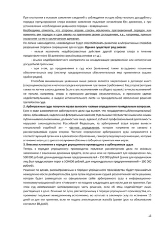 При отсутствии в исковом заявлении сведений о соблюдении истцом обязательного досудебного
порядка урегулирования спора исковое заявление подлежит оставлению без движения, а при
установлении несоблюдения указанного порядка - возвращению.
Необходимо отметить, что стороны вправе совсем исключить претензионный порядок или
изменить его порядок и срок ответа на претензию своим соглашением, т.е., например, прямым
указанием на это в заключаемом договоре.
По логике законодателя, нововведения будут способствовать развитию альтернативных способов
разрешения споров и сокращению дел в судах. Однако существует ряд рисков:
- нельзя исключить недобросовестные действия другой стороны спора в течение
предоставленного 30-дневного срока (вывод активов и т.д.),
- ссылки недобросовестного контрагента на ненадлежащее уведомление или неполучение
досудебной претензии;
- при этом, до предъявления в суд иска (заявления) также затруднено получение
обеспечительных мер (институт предварительных обеспечительных мер применяется судами
крайне редко).
Способом минимизации указанных выше рисков является закрепление в договоре иного
(сокращенного) срока и четкого порядка направления претензии (требования). Ряд споров (которые
также по логике закона должны были стать исключением из общего правила) в число исключений
не попали, например, споры о признании договора незаключенным, о признании сделок
недействительными, о выдаче исполнительного листа на принудительное исполнение решения
третейского суда.
2. Арбитражные суды получили право выносить частные определения по отдельным вопросам.
Если в ходе рассмотрения арбитражного дела суд выявит, что государственный/муниципальный
орган, организация, наделенная федеральным законом отдельными государственными или иными
публичными полномочиями, должностное лицо, адвокат, субъект профессиональной деятельности
нарушают законодательство Российской Федерации, то арбитражный судья вправе вынести
специальный судебный акт – частное определение, которое напрямую не связано с
рассматриваемым судом спором. Частное определение арбитражного суда направляется в
соответствующий орган или в адвокатское образование, саморегулируемую организацию, которые
в течение месяца со дня его получения обязаны сообщить о принятых ими мерах.
3. Внесены изменения в порядок упрощенного производства в арбитражных судах
Теперь в порядке упрощенного производства подлежат рассмотрению дела по исковым
заявлениям о взыскании денежных средств, если цена иска не превышает для юридических лиц
500 000 рублей, для индивидуальных предпринимателей – 250 000 рублей (ранее для юридических
лиц был предусмотрен порог в 300 000 рублей, для индивидуальных предпринимателей – 100 000
рублей).
Решение по делам, рассматриваемым в порядке упрощенного производства, будет приниматься
немедленно после разбирательства дела путем подписания судьей резолютивной части решения,
которая будет размещаться на официальном сайте арбитражного суда в информационно-
телекоммуникационной сети «Интернет» не позднее следующего дня после дня ее принятия. При
этом суд изготавливает мотивировочную часть решения, если об этом ходатайствует лицо,
участвующее в деле. Решение по делу, рассмотренному в порядке упрощенного производства, по-
прежнему подлежит немедленному исполнению, но вступает в законную силу по истечении 15
дней со дня его принятия, если не подана апелляционная жалоба (ранее срок на обжалование
составлял 10 дней).
13
 