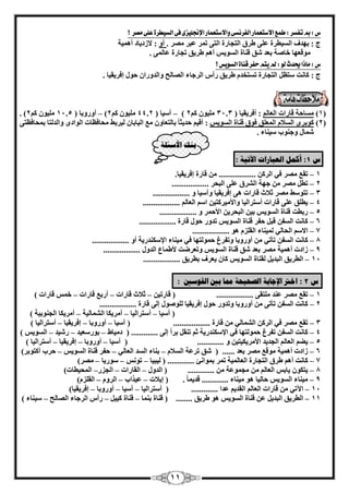 11 
ض : بم تفشر : طنع الاستعنار الفرىشى والاستعنار الإنجليزى فى الشيطرة على مصر ؟ 
ط : ثٜلف ا ٤َُطوح ػ ٠ِ ٛوم ا زُغبهح ا زُ ٠ ر ؤ ػجو وٖٓ . أٝ : لاىك ٣بك أٛ ٤ٔخ 
ٞٓهؼٜب فب خٕ ثؼل نّ ه ب٘ح ا َُٞ ٣ أٛ ٛو ٣ن رغبهح ػب ٠ُٔ . 
ض : ماذا يحدث لو : لم يته حفر قياة الشويص ؟ 
ط : بً ذٗ زٍظ ا زُغبهح ر زَقل ٛو ٣ن هأ ا وُعبء ا بُٖ ؼُ ٝا لُٝها ؽٞ ئكو ٣و ٤ب . 
– – . ) ٤ِٓٞ 2ًْ ٤ِٓٞ 2ًْ( أٝهٝثب ) 11.5 ٤ِٓٞ 2ًْ ( آ ٤ٍب ) 44.2 1( بَٓؽخ هبهاد ا ؼُب : أكو ٣و ٤ب ) 31.3 ( 
2( ًٞثوٟ ا لَُا ا ؼُٔ نِ كٞم ه ب٘ح ا َُٞ ٣ : أه ٤ ؽل ٣ض ب ثب زُؼبٝ غٓ ا ٤ُبثب ٤ُوثٜ ؾٓبكظبد ا ُٞاكٟ ٝا لُ زُب ث ؾٔبكظز ٠ ( 
بّٔ ٝع ٞ٘ة ٤ٍ ب٘ء . 
ث كُ الأضئهخ 
ش 1 : أك مً انؼجبراد الآريخ : 
– 1 روغ وٖٓ ك ٢ ا وُ .................. هبهح ئكو ٣و ٤ب . 
2 رط وٖٓ عٜخ – ا وُْم ػ ٠ِ ا جُؾو .................. 
3 رزٞ ٍٜ وٖٓ صلاس – هبهاد ٛ ٠ ئكو ٣و ٤ب ٝآ ٤ٍب ٝ .................. 
٣ط نِ ػ ٠ِ هبهاد – 4 أ زٍوا ٤ُب ٝالأ ٤ٓو زً ٤ ا ا ؼُبُْ .................. 
5 هثطذ ه ب٘ح – ا َُٞ ٣ ث ٤ ا جُؾو ٣ الأؽ ؤ ٝ .................. 
6 بً ذٗ ا لَُ هج –َ ؽلو ه ب٘ح ا َُٞ ٣ رلٝه ؽٞ هبهح .................. 
– 7 الا ا ؾُب ٢ُ ٤ُٔ ب٘ء ا وُ يِ ٛٞ .................. 
8 بً ذٗ ا لَُ –ٖ ٤ٓ ب٘ء الإ لٌٍ٘ه ٣خ أٝ رأر ٢ أٝهٝثب ٝرلوؽ ؽ ٞٔ زُٜب ك ٢ .................. 
9 ىاكد أٛ ٤ٔخ – وٖٓ ثؼل نّ ه ب٘ح ا َُٞ ٣ ٝرؼوٙذ لأٛ بٔع ا لٍُٝ .................. 
–َ 11 ا طُو ٣ن ا جُل ٣ وُ ب٘ح ا َُٞ ٣ بً ٣ؼوف ثطو ٣ن .................. 
ش 2 : اذتر الإجبثخ انصحيحخ ممب ثين انق ضٕين : 
1 روغ وٖٓ ػ ل٘ – زِٓو ٠ .................. ) هبهر ٤ صلاس هبهاد أهثغ هبهاد ف هبهاد – – – ( 
2 بً ذٗ ا لَُ –ٖ رأر ٠ أٝهٝثب ٝرلٝه ؽٞ ئكو ٣و ٤ب ُِٞ ٕٞ ئ ٠ُ هبهح .................. 
) آ ٤ٍب أ زٍوا ٤ُب أ وٓ ٣ بٌ – – ا بُْٔ ٤ُخ أ وٓ ٣ بٌ ا غُ ٞ٘ث ٤خ – ( 
– 3 روغ وٖٓ ك ٢ ا وُ ا بُْٔ ٢ُ هبهح .................. ) آ ٤ٍب أٝهٝثب ئكو ٣و ٤ب أ زٍوا ٤ُب – – – ( 
4 بً ذٗ ا لَُ –ٖ رلوؽ ؽ ٞٔ زُٜب ك ٢ الإ لٌٍ٘ه ٣خ ص ر و٘ ثو ا ئ ٠ُ ............. ) ك ٤ٓبٛ ثٞه ؼٍ ٤ل ه ٤ّل – – – ا َُٞ ٣ ( 
٣ٚ ا ؼُب –ُْ 5 ا غُل ٣ل الأ وٓ ٤ٌ ٣ ز ٤ ٝ ............. ) آ ٤ٍب أٝهٝثب ئكو ٣و ٤ب أ زٍوا ٤ُب – – – ( 
6 ىاكد أٛ ٤ٔخ – ٞٓهغ وٖٓ ثؼل ...... ) نّ روػخ ا لَُا ث ب٘ء ا لَُ ا ؼُب ٢ُ ؽلو ه ب٘ح ا َُٞ ٣ ؽوة – – – أ زًٞثو ( 7 بً ذٗ أٛ ٛوم – ا زُغبهح ا ؼُب ٤ُٔخ ر ؤ ث ٞٔا ئٗ ............. ) ٤ُج ٤ب رٞ ٍٞه ٣ب وٖٓ – – – ( ٣ز ٌٞ ٣بث –ٌ 8 ا ؼُب غٓ ٞٔػخ ............. ) ا لُٝ ا وُبهاد ا غُيه ا ؾُٔ ٤طبد – – – ( 
–ٌ ٤ٓ ب٘ء ا َُٞ ٣ 9 ؽب ٤ُب ٛٞ ٤ٓ ب٘ء ............. هل ٣ ب . ) ئ ٣لاد ػ ٤ناة ا وُٝ ا وُ يِ –ّ – – ( 
–ٖٓ 11 ا ٥ر ٢ هبهاد ا ؼُب ا وُل ٣ ػلا ............. ) أ زٍوا ٤ُب آ ٤ٍب أٝهٝثب ئكو ٣و ٤ب – – – ( 
–َ 11 ا طُو ٣ن ا جُل ٣ ػ ه ب٘ح ا َُٞ ٣ ٛٞ ٛو ٣ن ........ ) ه ب٘ح ث ب٘ٔ ه ب٘ح ٤٤ً هأ ا وُعبء ا بُٖ ؼُ – – – ٤ٍ ب٘ء ( 
 